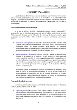 Reduca (Recursos Educativos). Serie Medicina 1 (1): 61‐79, 2009 
                                                                                                            ISSN: 1989‐5003 


                              SERVICIOS Y APLICACIONES
 
      A partir de estas definiciones se puede establecer que el término Telemedicina 
incluye  servicios  y  aplicaciones  que,  como  se  ha  comentado  en  el  anterior  tema  del 
programa, pueden incluirse en tres aspectos básicos: Procesos asistenciales, Procesos 
de  gestión  de  pacientes  y  Servicios  de  información  y  formación  para  usuarios  y 
profesionales.  
 
Procesos asistenciales. Asistencia remota.  
 
      En  lo  que  se  refiere  a  servicios  y  sistemas  de  soporte  a  tareas  “asistenciales”, 
situamos  los  que  se  identifican  genéricamente  con  el  clásico  concepto  del  término 
“Telemedicina”.  Consiste  en  la  utilización  de  sistemas  de  telecomunicación  para 
proporcionar asistencia médica a distancia. Dentro de esta modalidad se puede distinguir 
entre:  
 
     Teleconsulta‐Telediagnóstico:  la  capacidad  de  realizar  consultas  remotas  entre 
         pacientes y facultativo o entre diferentes facultativos, para la elaboración de un 
         diagnóstico  común.  Se  vienen  utilizando  estos  servicios  en  diferentes 
         especialidades médicas (Radiodiagnóstico; Dermatología; Cardiología; Psiquiatría; 
         Oftalmología; Anatomía Patológica, Otorrinolaringología, etc.) 
     
     Telemonitorización‐Teleasistencia:  permite  conocer  y  realizar  un  seguimiento  a 
         distancia  de  la  situación  de  un  paciente  y  de  sus  parámetros  vitales  y  de  esta 
         manera permite la provisión de asistencia y cuidados de salud a los pacientes en 
         su  entorno  habitual  (domicilio).  Estos  servicios  permiten  apoyar  la  atención  a 
         determinados grupos de pacientes con necesidades especiales, situados fuera del 
         entorno  hospitalario:  procesos  crónicos,  programas  de  cuidados  paliativos, 
         medicina de urgencias, etc.  
 
         Los  sistemas  suelen  ser  interactivos  e  incluir  alguna  forma  de  telealarma  (para 
         poner en marcha un procedimiento de urgencia en caso de ser preciso) y si están 
         apropiadamente  conectados  en  una  red  de  sistemas  integrados,  es  también 
         factible el acceso a la historia clínica del paciente y un sistema de intercambio de 
         información entre los diferentes profesionales implicados.  
 
Procesos de Gestión de pacientes 
 
      Abarcaría la gestión de los procesos administrativos llevados a cabo en el entorno 
sanitario, desde un doble punto de vista: 
 
     Al paciente, se le facilita la relación con el sistema sanitario considerado como un 
         todo homogéneo independientemente del nivel asistencial en que se encuentre. 
         Es posible ofrecer a los usuarios, entre otros servicios, la formalización de una cita 
         previa entre niveles asistenciales o la petición, a distancia, de estudios analíticos y 
         radiológicos. 

                                                 64 
 
 