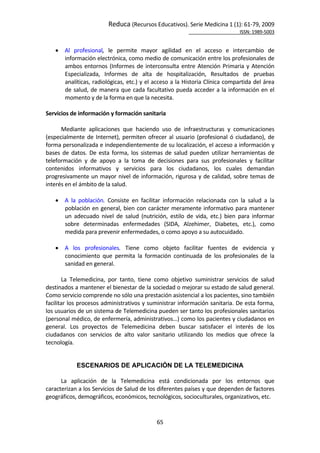 Reduca (Recursos Educativos). Serie Medicina 1 (1): 61‐79, 2009 
                                                                                                           ISSN: 1989‐5003 


       Al  profesional,  le  permite  mayor  agilidad  en  el  acceso  e  intercambio  de 
        información electrónica, como medio de comunicación entre los profesionales de 
        ambos  entornos  (Informes  de  interconsulta  entre  Atención  Primaria  y  Atención 
        Especializada,  Informes  de  alta  de  hospitalización,  Resultados  de  pruebas 
        analíticas, radiológicas, etc.) y el acceso a la Historia Clínica compartida del área 
        de  salud,  de  manera  que  cada  facultativo  pueda  acceder  a  la  información  en  el 
        momento y de la forma en que la necesita. 
 
Servicios de información y formación sanitaria 
 
       Mediante  aplicaciones  que  haciendo  uso  de  infraestructuras  y  comunicaciones 
(especialmente  de  Internet),  permiten  ofrecer  al  usuario  (profesional  ó  ciudadano),  de 
forma personalizada e independientemente de su localización, el acceso a información y 
bases  de  datos.  De  esta  forma,  los  sistemas  de  salud  pueden  utilizar  herramientas  de 
teleformación  y  de  apoyo  a  la  toma  de  decisiones  para  sus  profesionales  y  facilitar 
contenidos  informativos  y  servicios  para  los  ciudadanos,  los  cuales  demandan 
progresivamente un mayor nivel de información, rigurosa y de calidad,  sobre temas  de 
interés en el ámbito de la salud. 
 
     A  la  población.  Consiste  en  facilitar  información  relacionada  con  la  salud  a  la 
         población  en  general,  bien  con  carácter  meramente  informativo  para  mantener 
         un  adecuado  nivel  de  salud  (nutrición,  estilo  de  vida,  etc.)  bien  para  informar 
         sobre  determinadas  enfermedades  (SIDA,  Alzehimer,  Diabetes,  etc.),  como 
         medida para prevenir enfermedades, o como apoyo a su autocuidado. 
     
     A  los  profesionales.  Tiene  como  objeto  facilitar  fuentes  de  evidencia  y 
         conocimiento  que  permita  la  formación  continuada  de  los  profesionales  de  la 
         sanidad en general. 
 
       La  Telemedicina,  por  tanto,  tiene  como  objetivo  suministrar  servicios  de  salud 
destinados a mantener el bienestar de la sociedad o mejorar su estado de salud general. 
Como servicio comprende no sólo una prestación asistencial a los pacientes, sino también 
facilitar los procesos administrativos y suministrar información sanitaria. De esta forma, 
los usuarios de un sistema de Telemedicina pueden ser tanto los profesionales sanitarios 
(personal médico, de enfermería, administrativos…) como los pacientes y ciudadanos en 
general.  Los  proyectos  de  Telemedicina  deben  buscar  satisfacer  el  interés  de  los 
ciudadanos  con  servicios  de  alto  valor  sanitario  utilizando  los  medios  que  ofrece  la 
tecnología. 
 

             ESCENARIOS DE APLICACIÓN DE LA TELEMEDICINA
 
      La  aplicación  de  la  Telemedicina  está  condicionada  por  los  entornos  que 
caracterizan a los Servicios de Salud de los diferentes países y que dependen de factores 
geográficos, demográficos, económicos, tecnológicos, socioculturales, organizativos, etc.  


                                                65 
 
 