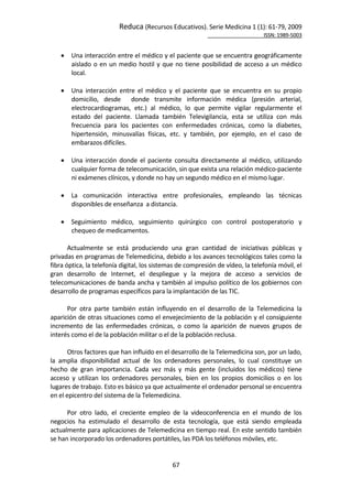 Reduca (Recursos Educativos). Serie Medicina 1 (1): 61‐79, 2009 
                                                                                                           ISSN: 1989‐5003 


       Una interacción entre el médico y el paciente que se encuentra geográficamente 
        aislado  o  en  un  medio  hostil  y  que  no  tiene  posibilidad  de  acceso  a  un  médico 
        local.  
         
       Una  interacción  entre  el  médico  y  el  paciente  que  se  encuentra  en  su  propio 
        domicilio,  desde    donde  transmite  información  médica  (presión  arterial, 
        electrocardiogramas,  etc.)  al  médico,  lo  que  permite  vigilar  regularmente  el 
        estado  del  paciente.  Llamada  también  Televigilancia,  esta  se  utiliza  con  más 
        frecuencia  para  los  pacientes  con  enfermedades  crónicas,  como  la  diabetes, 
        hipertensión,  minusvalías  físicas,  etc.  y  también,  por  ejemplo,  en  el  caso  de 
        embarazos difíciles. 
 
       Una  interacción  donde  el  paciente  consulta  directamente  al  médico,  utilizando 
        cualquier forma de telecomunicación, sin que exista una relación médico‐paciente 
        ni exámenes clínicos, y donde no hay un segundo médico en el mismo lugar.  
 
       La  comunicación  interactiva  entre  profesionales,  empleando  las  técnicas 
        disponibles de enseñanza  a distancia. 
 
       Seguimiento  médico,  seguimiento  quirúrgico  con  control  postoperatorio  y 
        chequeo de medicamentos.  
        
       Actualmente  se  está  produciendo  una  gran  cantidad  de  iniciativas  públicas  y 
privadas en programas de Telemedicina, debido a los avances tecnológicos tales como la 
fibra óptica, la telefonía digital, los sistemas de compresión de vídeo, la telefonía móvil, el 
gran  desarrollo  de  Internet,  el  despliegue  y  la  mejora  de  acceso  a  servicios  de 
telecomunicaciones de banda ancha y también al impulso político de los gobiernos con 
desarrollo de programas específicos para la implantación de las TIC.  
        
       Por  otra  parte  también  están  influyendo  en  el  desarrollo  de  la  Telemedicina  la 
aparición de otras situaciones como el envejecimiento de la población y el consiguiente 
incremento  de  las  enfermedades  crónicas,  o  como  la  aparición  de  nuevos  grupos  de 
interés como el de la población militar o el de la población reclusa.  
        
       Otros factores que han influido en el desarrollo de la Telemedicina son, por un lado, 
la  amplia  disponibilidad  actual  de  los  ordenadores  personales,  lo  cual  constituye  un 
hecho  de  gran  importancia.  Cada  vez  más  y  más  gente  (incluidos  los  médicos)  tiene 
acceso  y  utilizan  los  ordenadores  personales,  bien  en  los  propios  domicilios  o  en  los 
lugares de trabajo. Esto es básico ya que actualmente el ordenador personal se encuentra 
en el epicentro del sistema de la Telemedicina.   
        
       Por  otro  lado,  el  creciente  empleo  de  la  videoconferencia  en  el  mundo  de  los 
negocios  ha  estimulado  el  desarrollo  de  esta  tecnología,  que  está  siendo  empleada 
actualmente para aplicaciones de Telemedicina en tiempo real. En este sentido también 
se han incorporado los ordenadores portátiles, las PDA los teléfonos móviles, etc.  
 

                                                67 
 
 