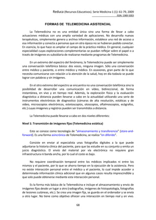 Reduca (Recursos Educativos). Serie Medicina 1 (1): 61‐79, 2009 
                                                                                                            ISSN: 1989‐5003 


                      FORMAS DE TELEMEDICINA ASISTENCIAL
        
       La  Telemedicina  no  es  una  entidad  única  sino  una  forma  de  llevar  a  cabo 
actuaciones  médicas  con  una  amplia  variedad  de  aplicaciones.  No  desarrolla  nuevas 
terapéuticas, simplemente genera y archiva información, establece una red de acceso a 
esa información y conecta a personas que en otra época no se hubieran podido conectar. 
En esencia, lo que hace es ampliar el campo de la práctica médica. En general, cualquier 
especialidad cuyas exploraciones complementarias se puedan reflejar sobre el papel o a 
través de imágenes es subsidiaria de realizarse mediante programas de Telemedicina. 
        
       En un extremo del espectro del fenómeno, la Telemedicina puede ser simplemente 
una  conversación  telefónica  básica:  dos  voces,  ninguna  imagen.  Sólo  una  conversación 
entre médico y paciente, o entre médico y médico. En ocasiones, gran parte de lo que 
necesita comunicarse con relación a la atención de la salud, hoy en día todavía se puede 
lograr con palabras y sin imágenes. 
        
       En el otro extremo del espectro se encuentra no una conversación telefónica sino la 
posibilidad  de  desarrollar  una  comunicación  en  vídeo,  bidireccional,  de  forma 
instantánea,  en  vivo  y  en  tiempo  real.  Además,  la  exploración  física  y  la  evaluación 
diagnóstica  a  distancia  pueden  llevarse  a  cabo  en  la  actualidad  utilizando  una  serie  de 
instrumentos  electrónicos  de  diagnostico  (cámaras  de  alta  resolución,  estáticas  y  de 
vídeo,  microscopios  electrónicos,  estetoscopios,  otoscopios,  oftalmoscopios,  ecógrafos, 
etc.) cuyas imágenes y registros pueden ser transmitidos a distancia.  
        
       La Telemedicina puede llevarse a cabo en dos niveles diferentes: 
 
Nivel 1: Transmisión de imágenes fijas (Telemedicina estática) 
 
       Esto se conoce como tecnología de “almacenamiento y transferencia” (store‐and‐
forward). Es una forma asincrónica de Telemedicina, se realiza “en diferido”. 
        
       Consiste  en  enviar  al  especialista  unas  fotografías  digitales  a  la  que  puede 
adjuntarse la historia clínica del paciente, para que las estudie en su conjunto y emita un 
juicio  diagnóstico.  El  envío  del  material  por  vía  electrónica  no  requiere  gran 
infraestructura ni banda ancha, por lo cual el coste es bajo.  
        
       No  requiere  coordinación  temporal  entre  los  médicos  implicados  ni  entre  los 
mismos y el paciente, por lo que se ahorra tiempo en la ejecución de la asistencia. Pero 
no  existe  interacción  personal  entre  el  médico  y  el  paciente,  lo  cual  impide  acceder  a 
determinada información clínica adicional que en algunos casos resulta imprescindible y 
que solo puede obtenerse mediante esta interacción personal. 
        
       Es la forma más básica de la Telemedicina e incluye el almacenamiento y envío de 
imágenes fijas desde un lugar a otro (radiografías, imágenes de histopatología, fotografías 
de lesiones cutáneas, etc.). Se crea una imagen fija, se guarda en el ordenador y se envía 
a  otro  lugar.  No  tiene  como  objetivo  ofrecer  una  interacción  en  tiempo  real  y  en  vivo. 

                                                 68 
 
 