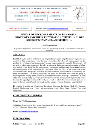 UJRRA │Volume 1│Issue 2│Oct-Dec 2022 Page | 115
EFFECT OF MICROELEMENTS ON BIOLOGICAL
PROCESSES AND THEIR ENZYMATIC ACTIVITY IN SLOPE
SOILS OF SHAMAKHI-AGHSU REGION
*Dr.V.T.Mammadzade
*Department of Agriculture, Institute of Soil Science and Agrochemistry of ANAS, AZ1073, Mammad Rahim, Baku,
Azerbaijan
ABSTRACT
In 2012-2017, the activity of bacteria, ray fungi and microscopic fungi from microorganisms was
studied in field experiments with the aim of studying the effect of micronutrients on the
productivity of winter wheat in moderately eroded gray mountain-brown soils. The regularity of
the activity of the microorganisms that play a major role during the vegetation period of wheat
was studied. It was found that the micronutrients given to the soil increased the activity of groups
of microorganisms in all variants of the experiment. Thus, the effect of micronutrients on the
activity of bacteria was greater. Likewise, micronutrients also increased the activity of fungi and
fungi. has increased. The activity of bacteria and fungi has increased. Also, does this group of
microorganisms develop better, especially in conditions without humidity? From these 5-6 years
of research carried out by us, we can draw the conclusion that microelements significantly revive
the microbiological process in eroded soils, as a result of which decomposition and synthesis of
decay in the soil is significantly improved, and the process of humus formation is accelerated.
Keywords: Hydrothermic Conditions, Fertilizers, Complex Fertilizers (Nafk-90), Bacteria,
Radical Mushrooms And Fungi, Microorganisms, Light, Heat, Food, Cobalt, Zinc And
Manganese.
CORRESPONDING AUTHOR
Name: Dr.V.T.Mammadzade
Affiliation: Department of Agriculture, Institute of Soil Science and Agrochemistry of ANAS,
AZ1073, Mammad Rahim, Baku, Azerbaijan
Email: zakirakademik@mail.ru
INTRODUCTION
TMP UNIVERSAL JOURNAL OF RESEARCH AND REVIEW ARCHIVES
VOLUME 1 │ISSUE 2│YEAR 2022│OCT - DEC 2022
RECEIVED DATE REVISED DATE ACCEPTED DATE
25/09/2022 28/10/2022 30/11/2022
Article Type: Research Article Available online: www.tmp.twistingmemoirs.com ISSN: N/A
 