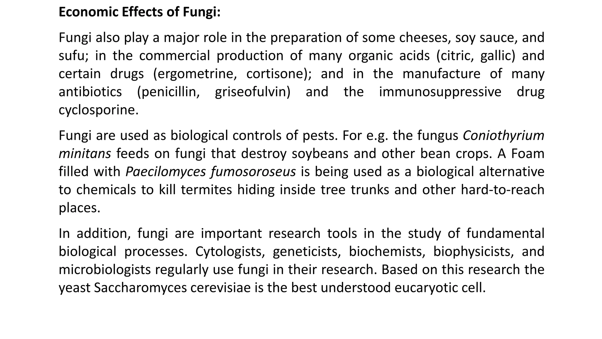 Economic Effects of Fungi:
Fungi also play a major role in the preparation of some cheeses, soy sauce, and
sufu; in the commercial production of many organic acids (citric, gallic) and
certain drugs (ergometrine, cortisone); and in the manufacture of many
antibiotics (penicillin, griseofulvin) and the immunosuppressive drug
cyclosporine.
Fungi are used as biological controls of pests. For e.g. the fungus Coniothyrium
minitans feeds on fungi that destroy soybeans and other bean crops. A Foam
filled with Paecilomyces fumosoroseus is being used as a biological alternative
to chemicals to kill termites hiding inside tree trunks and other hard-to-reach
places.
In addition, fungi are important research tools in the study of fundamental
biological processes. Cytologists, geneticists, biochemists, biophysicists, and
microbiologists regularly use fungi in their research. Based on this research the
yeast Saccharomyces cerevisiae is the best understood eucaryotic cell.
 