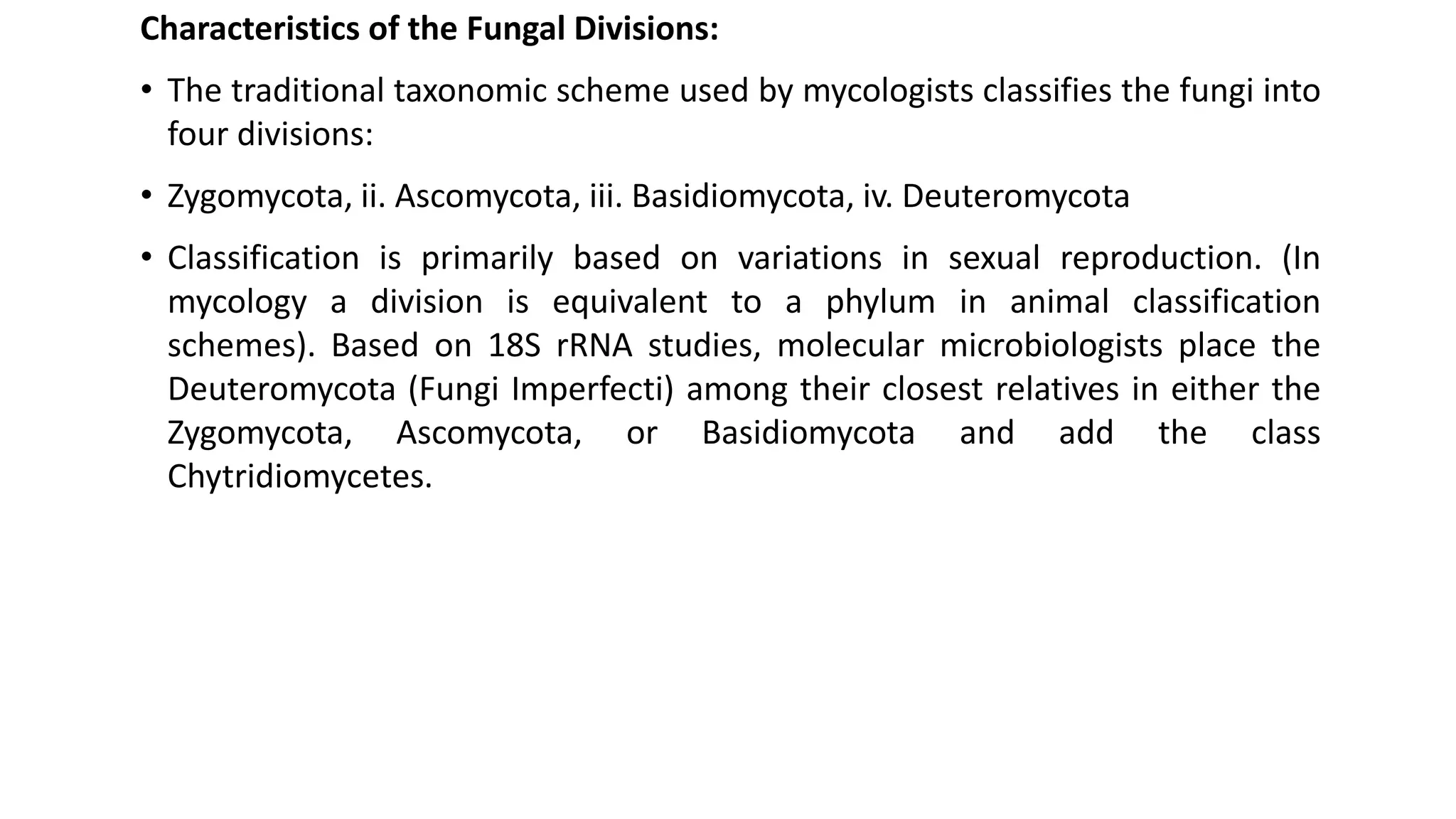 Characteristics of the Fungal Divisions:
• The traditional taxonomic scheme used by mycologists classifies the fungi into
four divisions:
• Zygomycota, ii. Ascomycota, iii. Basidiomycota, iv. Deuteromycota
• Classification is primarily based on variations in sexual reproduction. (In
mycology a division is equivalent to a phylum in animal classification
schemes). Based on 18S rRNA studies, molecular microbiologists place the
Deuteromycota (Fungi Imperfecti) among their closest relatives in either the
Zygomycota, Ascomycota, or Basidiomycota and add the class
Chytridiomycetes.
 