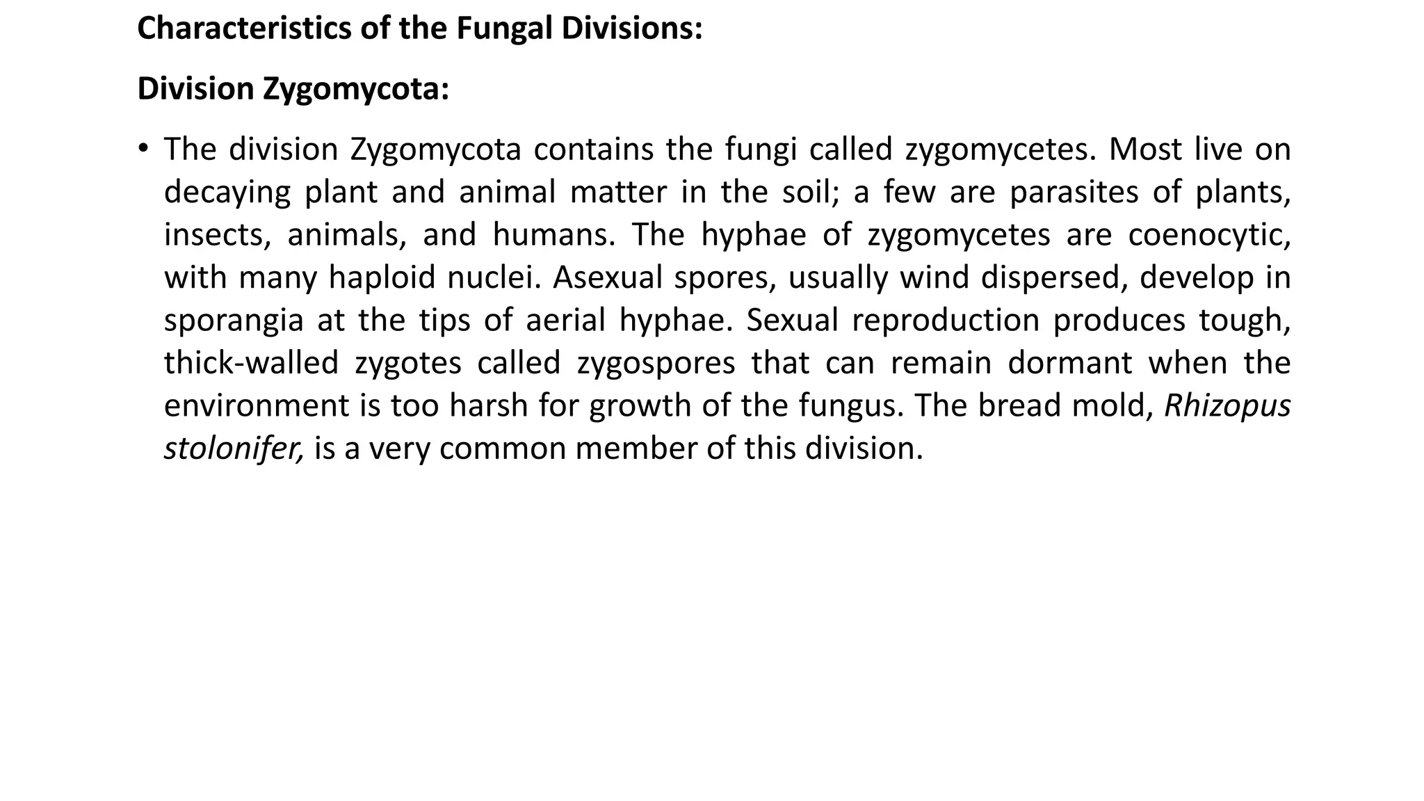 Characteristics of the Fungal Divisions:
Division Zygomycota:
• The division Zygomycota contains the fungi called zygomycetes. Most live on
decaying plant and animal matter in the soil; a few are parasites of plants,
insects, animals, and humans. The hyphae of zygomycetes are coenocytic,
with many haploid nuclei. Asexual spores, usually wind dispersed, develop in
sporangia at the tips of aerial hyphae. Sexual reproduction produces tough,
thick-walled zygotes called zygospores that can remain dormant when the
environment is too harsh for growth of the fungus. The bread mold, Rhizopus
stolonifer, is a very common member of this division.
 