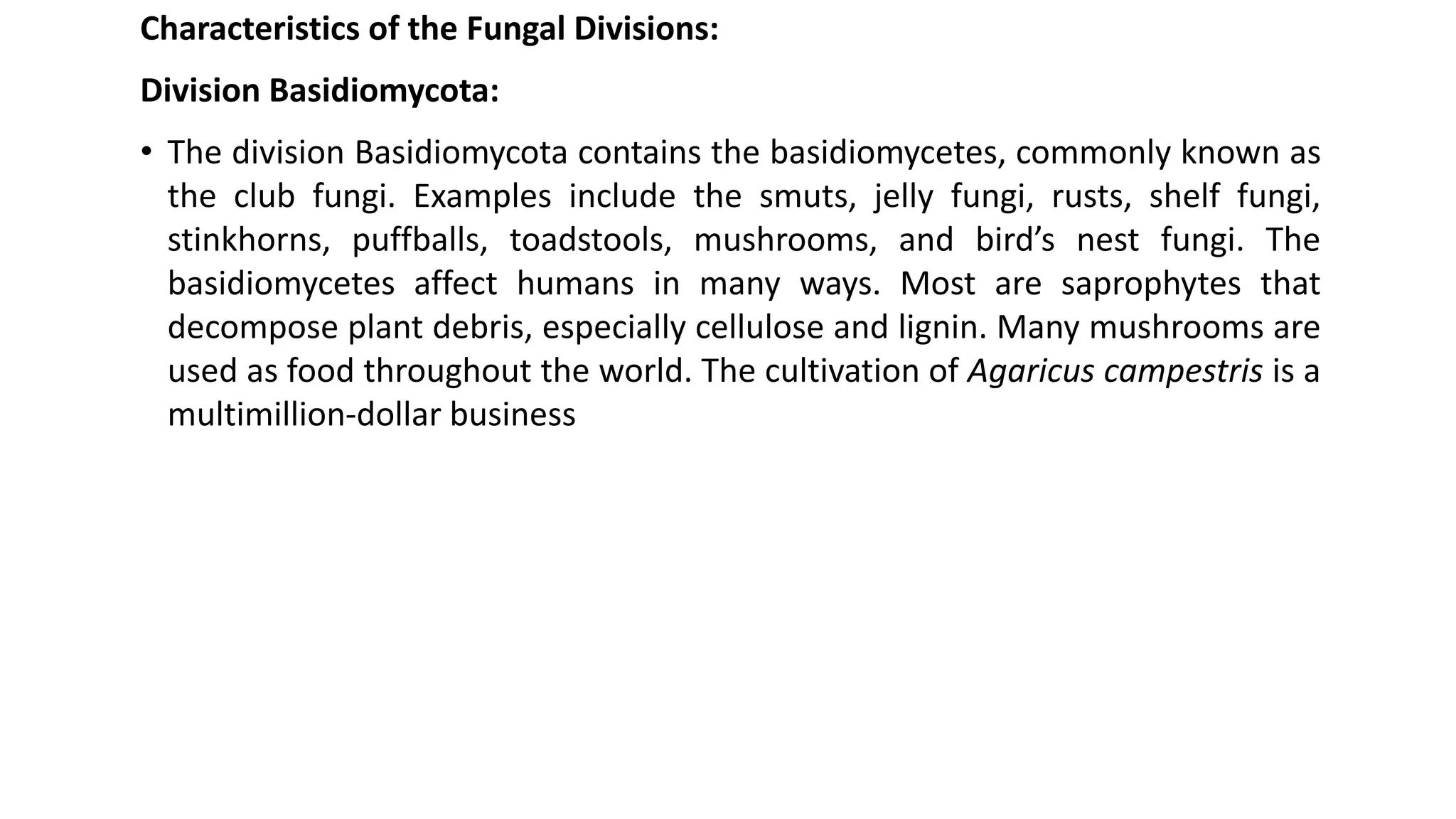Characteristics of the Fungal Divisions:
Division Basidiomycota:
• The division Basidiomycota contains the basidiomycetes, commonly known as
the club fungi. Examples include the smuts, jelly fungi, rusts, shelf fungi,
stinkhorns, puffballs, toadstools, mushrooms, and bird’s nest fungi. The
basidiomycetes affect humans in many ways. Most are saprophytes that
decompose plant debris, especially cellulose and lignin. Many mushrooms are
used as food throughout the world. The cultivation of Agaricus campestris is a
multimillion-dollar business
 