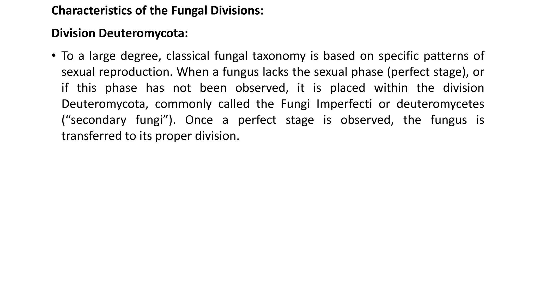 Characteristics of the Fungal Divisions:
Division Deuteromycota:
• To a large degree, classical fungal taxonomy is based on specific patterns of
sexual reproduction. When a fungus lacks the sexual phase (perfect stage), or
if this phase has not been observed, it is placed within the division
Deuteromycota, commonly called the Fungi Imperfecti or deuteromycetes
(“secondary fungi”). Once a perfect stage is observed, the fungus is
transferred to its proper division.
 