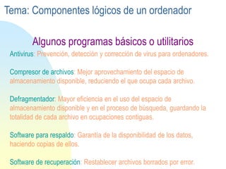 Antivirus: Prevención, detección y corrección de virus para ordenadores.
Compresor de archivos: Mejor aprovechamiento del espacio de
almacenamiento disponible, reduciendo el que ocupa cada archivo.
Defragmentador: Mayor eficiencia en el uso del espacio de
almacenamiento disponible y en el proceso de búsqueda, guardando la
totalidad de cada archivo en ocupaciones contiguas.
Software para respaldo: Garantía de la disponibilidad de los datos,
haciendo copias de ellos.
Software de recuperación: Restablecer archivos borrados por error.
Algunos programas básicos o utilitarios
Tema: Componentes lógicos de un ordenador
 