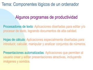 Procesadores de texto: Aplicaciones diseñadas para editar y/o
procesar de texto, logrando documentos de alta calidad.
Hojas de cálculo: Aplicaciones especialmente diseñadas para
introducir, calcular, manipular y analizar conjuntos de números.
Presentaciones automatizadas: Aplicaciones que permiten al
usuario crear y editar presentaciones atractivas, incluyendo
imágenes y sonidos.
Algunos programas de productividad
Tema: Componentes lógicos de un ordenador
 