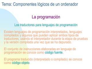 La programación
Los traductores para lenguajes de programación
Existen lenguajes de programación interpretados, lenguajes
compilados y algunos que pueden aplicar ambos tipos de
traductores, usando el interpretador durante la etapa de pruebas
y la versión compilada una vez que se ha depurado.
El conjunto de instrucciones elaboradas en lenguaje de
programación se conoce como código fuente.
El programa traducido (interpretado o compilado) se conoce
como código objeto.
Tema: Componentes lógicos de un ordenador
 