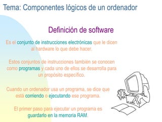 Es el conjunto de instrucciones electrónicas que le dicen
al hardware lo que debe hacer.
Estos conjuntos de instrucciones también se conocen
como programas y cada uno de ellos se desarrolla para
un propósito específico.
Cuando un ordenador usa un programa, se dice que
está corriendo o ejecutando ese programa.
El primer paso para ejecutar un programa es
guardarlo en la memoria RAM.
Definición de software
Tema: Componentes lógicos de un ordenador
 