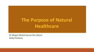 The Purpose of Natural
Healthcare
Dr Megat Mohd Azman Bin Adzmi
Kolej Perdana
 