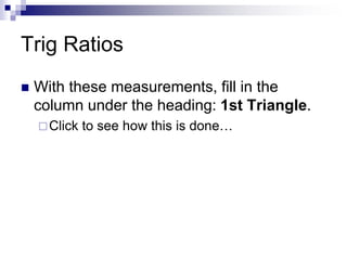 Trig Ratios
 With these measurements, fill in the
column under the heading: 1st Triangle.
Click to see how this is done…
 