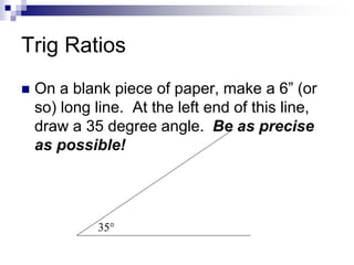 Trig Ratios
 On a blank piece of paper, make a 6” (or
so) long line. At the left end of this line,
draw a 35 degree angle...