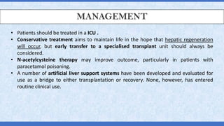 MANAGEMENT
• Patients should be treated in a ICU .
• Conservative treatment aims to maintain life in the hope that hepatic regeneration
will occur, but early transfer to a specialised transplant unit should always be
considered.
• N-acetylcysteine therapy may improve outcome, particularly in patients with
paracetamol poisoning.
• A number of artificial liver support systems have been developed and evaluated for
use as a bridge to either transplantation or recovery. None, however, has entered
routine clinical use.
 