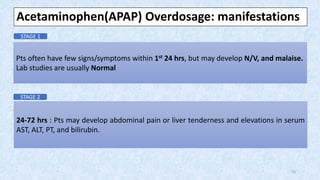 Pts often have few signs/symptoms within 1st 24 hrs, but may develop N/V, and malaise.
Lab studies are usually Normal
24-72 hrs : Pts may develop abdominal pain or liver tenderness and elevations in serum
AST, ALT, PT, and bilirubin.
Acetaminophen(APAP) Overdosage: manifestations
STAGE 1
STAGE 2
15
 