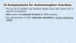 N-Acetylcysteine for Acetaminophen Overdose
• The use of an antidote may decrease hepatic injury and reverse ALF in
specific circumstances.
• NAC remains the treatment of choice for APAP overdose.
• The administration of NAC replenishes glutathione, thereby detoxifying
NAPQI.
17
 