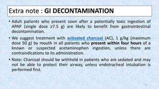 Extra note : GI DECONTAMINATION
• Adult patients who present soon after a potentially toxic ingestion of
APAP (single dose ≥7.5 g) are likely to benefit from gastrointestinal
decontamination.
• We suggest treatment with activated charcoal (AC), 1 g/kg (maximum
dose 50 g) by mouth in all patients who present within four hours of a
known or suspected acetaminophen ingestion, unless there are
contraindications to its administration.
• Note: Charcoal should be withheld in patients who are sedated and may
not be able to protect their airway, unless endotracheal intubation is
performed first.
18
 