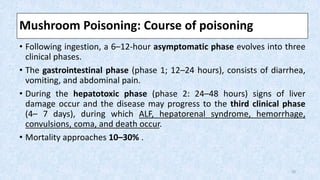 Mushroom Poisoning: Course of poisoning
• Following ingestion, a 6–12-hour asymptomatic phase evolves into three
clinical phases.
• The gastrointestinal phase (phase 1; 12–24 hours), consists of diarrhea,
vomiting, and abdominal pain.
• During the hepatotoxic phase (phase 2: 24–48 hours) signs of liver
damage occur and the disease may progress to the third clinical phase
(4– 7 days), during which ALF, hepatorenal syndrome, hemorrhage,
convulsions, coma, and death occur.
• Mortality approaches 10–30% .
20
 