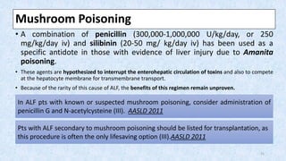 Mushroom Poisoning
• A combination of penicillin (300,000-1,000,000 U/kg/day, or 250
mg/kg/day iv) and silibinin (20-50 mg/ kg/day iv) has been used as a
specific antidote in those with evidence of liver injury due to Amanita
poisoning.
• These agents are hypothesized to interrupt the enterohepatic circulation of toxins and also to compete
at the hepatocyte membrane for transmembrane transport.
• Because of the rarity of this cause of ALF, the benefits of this regimen remain unproven.
In ALF pts with known or suspected mushroom poisoning, consider administration of
penicillin G and N-acetylcysteine (III). AASLD 2011
Pts with ALF secondary to mushroom poisoning should be listed for transplantation, as
this procedure is often the only lifesaving option (III).AASLD 2011
21
 