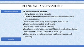 CLINICAL ASSESSMENT
Cerebral disturbance
Jaundice
HE and/or cerebral oedema
• Early stages: mild and episodic
• Cerebral oedema may occur due to increased intracranial
pressure, causing
❑unequal or abnormally reacting pupils, fixed pupils
❑hypertensive episodes, bradycardia
❑hyperventilation, profuse sweating
❑local or general myoclonus, focal fits or decerebrate posturing
❑Papilloedema occurs rarely and is a late sign.
❑More general symptoms include weakness, nausea and
vomiting.
 