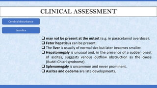 CLINICAL ASSESSMENT
Cerebral disturbance
Jaundice
❑ may not be present at the outset (e.g. in paracetamol overdose).
❑ Fetor hepaticus can be present.
❑ The liver is usually of normal size but later becomes smaller.
❑ Hepatomegaly is unusual and, in the presence of a sudden onset
of ascites, suggests venous outflow obstruction as the cause
(Budd–Chiari syndrome).
❑ Splenomegaly is uncommon and never prominent.
❑ Ascites and oedema are late developments.
 