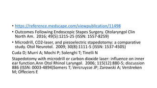 • https://reference.medscape.com/viewpublication/11498
• Outcomes Following Endoscopic Stapes Surgery. Otolaryngol Clin
North Am. 2016; 49(5):1215-25 (ISSN: 1557-8259)
• Microdrill, CO2-laser, and piezoelectric stapedotomy: a comparative
study. Otol Neurotol. 2009; 30(8):1111-5 (ISSN: 1537-4505)
Cuda D; Murri A; Mochi P; Solenghi T; Tinelli N
Stapedotomy with microdrill or carbon dioxide laser: influence on inner
ear function.Ann Otol Rhinol Laryngol. 2006; 115(12):880-5; discussion
886 (ISSN: 0003-4894)Somers T; Vercruysse JP; Zarowski A; Verstreken
M; Offeciers E
 