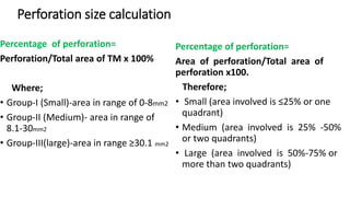 Perforation size calculation
Percentage of perforation=
Perforation/Total area of TM x 100%
Where;
• Group-I (Small)-area in range of 0-8mm2
• Group-II (Medium)- area in range of
8.1-30mm2
• Group-III(large)-area in range ≥30.1 mm2
Percentage of perforation=
Area of perforation/Total area of
perforation x100.
Therefore;
• Small (area involved is ≤25% or one
quadrant)
• Medium (area involved is 25% -50%
or two quadrants)
• Large (area involved is 50%-75% or
more than two quadrants)
 