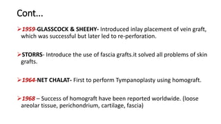 Cont...
1959-GLASSCOCK & SHEEHY- Introduced inlay placement of vein graft,
which was successful but later led to re-perforation.
STORRS- Introduce the use of fascia grafts.it solved all problems of skin
grafts.
1964-NET CHALAT- First to perform Tympanoplasty using homograft.
1968 – Success of homograft have been reported worldwide. (loose
areolar tissue, perichondrium, cartilage, fascia)
 