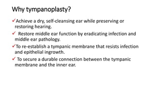 Why tympanoplasty?
Achieve a dry, self-cleansing ear while preserving or
restoring hearing.
 Restore middle ear function by eradicating infection and
middle ear pathology.
To re-establish a tympanic membrane that resists infection
and epithelial ingrowth.
 To secure a durable connection between the tympanic
membrane and the inner ear.
 