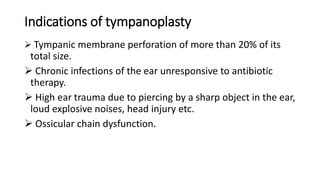 Indications of tympanoplasty
 Tympanic membrane perforation of more than 20% of its
total size.
 Chronic infections of the ear unresponsive to antibiotic
therapy.
 High ear trauma due to piercing by a sharp object in the ear,
loud explosive noises, head injury etc.
 Ossicular chain dysfunction.
 