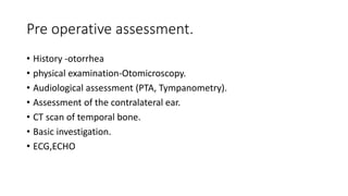 Pre operative assessment.
• History -otorrhea
• physical examination-Otomicroscopy.
• Audiological assessment (PTA, Tympanometry).
• Assessment of the contralateral ear.
• CT scan of temporal bone.
• Basic investigation.
• ECG,ECHO
 