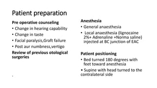 Patient preparation
Pre operative counseling
• Change in hearing capability
• Change in taste
• Facial paralysis,Graft failure
• Post aur numbness,vertigo
Review of previous otological
surgeries
.
Anesthesia
• General anaesthesia
• Local anaesthesia (lignocaine
2%+ Adrenaline +Norma saline)
injected at BC junction of EAC
Patient positioning
• Bed turned 180 degrees with
feet toward anesthesia
• Supine with head turned to the
contralateral side
 