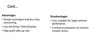 Cont…
Advantages
• Simple technique and less time
consuming.
• Less blunting / lateralisation.
• High graft take up rate
Disadvantages
• Less suitable for large anterior
perforation.
• Limited visualization of anterior
meatal recess
 