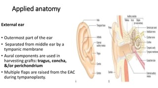 Applied anatomy
External ear
• Outermost part of the ear
• Separated from middle ear by a
tympanic membrane
• Aural components are used in
harvesting grafts: tragus, concha,
&/or perichondrium
• Multiple flaps are raised from the EAC
during tympanoplasty.
 