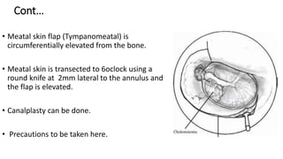 Cont…
• Meatal skin flap (Tympanomeatal) is
circumferentially elevated from the bone.
• Meatal skin is transected to 6oclock using a
round knife at 2mm lateral to the annulus and
the flap is elevated.
• Canalplasty can be done.
• Precautions to be taken here.
 