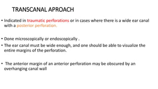 TRANSCANAL APROACH
• Indicated in traumatic perforations or in cases where there is a wide ear canal
with a posterior perforation.
• Done microscopically or endoscopically .
• The ear canal must be wide enough, and one should be able to visualize the
entire margins of the perforation.
• The anterior margin of an anterior perforation may be obscured by an
overhanging canal wall
 
