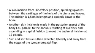 • A skin incision from 12 o’clock position, spiraling upwards
between the cartilages of the helix of the pinna and tragus.
The incision is 1,5cm in length and extends down to the
bone.
• Another skin incision is made in the posterior aspect of the
bony EAC parallel to the annulus, starting at 8 o’clock and
ascending in a spiral fashion to meet the endaural incision at
12 o’clock.
• Skin and soft tissue is then reflected laterally and away from
the edges of the tympanomeatal flap.
 