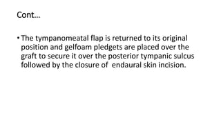 Cont…
• The tympanomeatal flap is returned to its original
position and gelfoam pledgets are placed over the
graft to secure it over the posterior tympanic sulcus
followed by the closure of endaural skin incision.
 