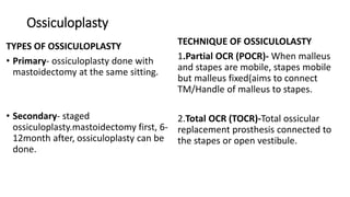 Ossiculoplasty
TYPES OF OSSICULOPLASTY
• Primary- ossiculoplasty done with
mastoidectomy at the same sitting.
• Secondary- staged
ossiculoplasty.mastoidectomy first, 6-
12month after, ossiculoplasty can be
done.
TECHNIQUE OF OSSICULOLASTY
1.Partial OCR (POCR)- When malleus
and stapes are mobile, stapes mobile
but malleus fixed(aims to connect
TM/Handle of malleus to stapes.
2.Total OCR (TOCR)-Total ossicular
replacement prosthesis connected to
the stapes or open vestibule.
 