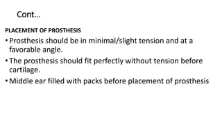 Cont…
PLACEMENT OF PROSTHESIS
•Prosthesis should be in minimal/slight tension and at a
favorable angle.
•The prosthesis should fit perfectly without tension before
cartilage.
•Middle ear filled with packs before placement of prosthesis
 