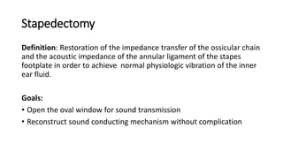 Stapedectomy
Definition: Restoration of the impedance transfer of the ossicular chain
and the acoustic impedance of the annular ligament of the stapes
footplate in order to achieve normal physiologic vibration of the inner
ear fluid.
Goals:
• Open the oval window for sound transmission
• Reconstruct sound conducting mechanism without complication
 