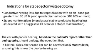 Indications for stapedectomy/stapedotomy
• Conductive hearing loss due to stapes fixation with an air–bone gap
greater than 30 dB & good speech discrimination (SDS 60% or more)
• Stapes malformations (monolateral stable conductive hearing loss
associated with a suggestive CT scan for a stapes malformation).
The ear with poorer hearing, based on the patient’s report rather than
audiography, should undergo the operation first.
In bilateral cases, the second ear can be operated on 6 months later,
assuming this is now the poorer-hearing ear.
 