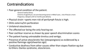 Contraindications
• Poor general condition of the patient.
General medical illness
Extreme of age(70 yrs) :sd score becoming worse in 40%of cases , risk of fistula is more
Pregnancy- delayed untill 12 months post delivery
• Physical strain –sports men risk of perilymph fistula is high.
• Otitis externa/tm perforation
• Unilateral otosclerosis
• The affected ear being the only hearing ear.
• Poor cochlear reserve as shown by poor speech discrimination scores
• The patient having untreatable tinnitus and vertigo.
• Presence of active otosclerotic foci (otospongiosis) as evidenced by a
positive flamingo sign(shwartze sign)
• Conductive deafness from other causes other than stapes fixation eg due
to Ehlers–Danlos syndrome, otosclerosis.
 