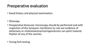 Preoperative evaluation
• Good history and physical examination.
• Otoscopy
• Preoperative binocular microscopy should be performed and with
inspection of the tympanic membrane to rule out evidence of
atelectasis or cholesteatoma/myringosclerosis can point towards
fixation of any of the ossicles.
• Tuning fork testing
 