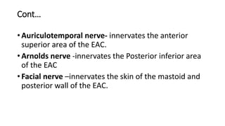 Cont…
• Auriculotemporal nerve- innervates the anterior
superior area of the EAC.
• Arnolds nerve -innervates the Posterior inferior area
of the EAC
• Facial nerve –innervates the skin of the mastoid and
posterior wall of the EAC.
 