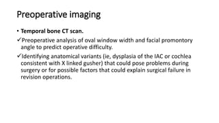 Preoperative imaging
• Temporal bone CT scan.
Preoperative analysis of oval window width and facial promontory
angle to predict operative difficulty.
Identifying anatomical variants (ie, dysplasia of the IAC or cochlea
consistent with X linked gusher) that could pose problems during
surgery or for possible factors that could explain surgical failure in
revision operations.
 