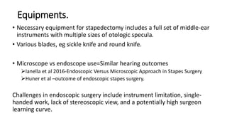 Equipments.
• Necessary equipment for stapedectomy includes a full set of middle-ear
instruments with multiple sizes of otologic specula.
• Various blades, eg sickle knife and round knife.
• Microscope vs endoscope use=Similar hearing outcomes
Ianella et al 2016-Endoscopic Versus Microscopic Approach in Stapes Surgery
Huner et al –outcome of endoscopic stapes surgery.
Challenges in endoscopic surgery include instrument limitation, single-
handed work, lack of stereoscopic view, and a potentially high surgeon
learning curve.
 