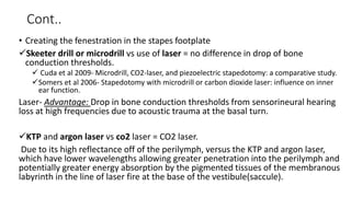 Cont..
• Creating the fenestration in the stapes footplate
Skeeter drill or microdrill vs use of laser = no difference in drop of bone
conduction thresholds.
 Cuda et al 2009- Microdrill, CO2-laser, and piezoelectric stapedotomy: a comparative study.
Somers et al 2006- Stapedotomy with microdrill or carbon dioxide laser: influence on inner
ear function.
Laser- Advantage: Drop in bone conduction thresholds from sensorineural hearing
loss at high frequencies due to acoustic trauma at the basal turn.
KTP and argon laser vs co2 laser = CO2 laser.
Due to its high reflectance off of the perilymph, versus the KTP and argon laser,
which have lower wavelengths allowing greater penetration into the perilymph and
potentially greater energy absorption by the pigmented tissues of the membranous
labyrinth in the line of laser fire at the base of the vestibule(saccule).
 