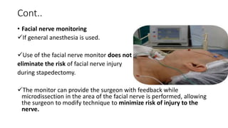 Cont..
• Facial nerve monitoring
If general anesthesia is used.
Use of the facial nerve monitor does not
eliminate the risk of facial nerve injury
during stapedectomy.
The monitor can provide the surgeon with feedback while
microdissection in the area of the facial nerve is performed, allowing
the surgeon to modify technique to minimize risk of injury to the
nerve.
 