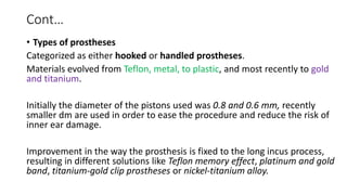 Cont…
• Types of prostheses
Categorized as either hooked or handled prostheses.
Materials evolved from Teflon, metal, to plastic, and most recently to gold
and titanium.
Initially the diameter of the pistons used was 0.8 and 0.6 mm, recently
smaller dm are used in order to ease the procedure and reduce the risk of
inner ear damage.
Improvement in the way the prosthesis is fixed to the long incus process,
resulting in different solutions like Teflon memory effect, platinum and gold
band, titanium-gold clip prostheses or nickel-titanium alloy.
 